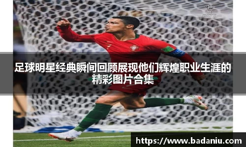足球明星经典瞬间回顾展现他们辉煌职业生涯的精彩图片合集